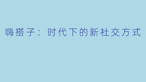 嗨搭子：时代下的新社交方式