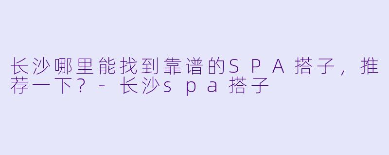 长沙哪里能找到靠谱的SPA搭子,推荐一下?