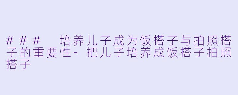 ### 培养儿子成为饭搭子与拍照搭子的重要性