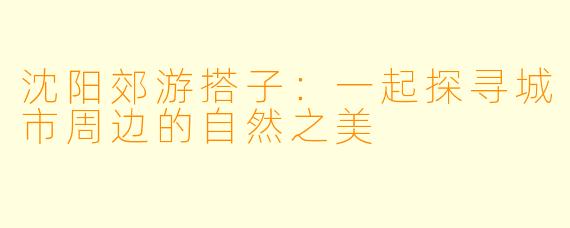 沈阳郊游搭子：一起探寻城市周边的自然之美
