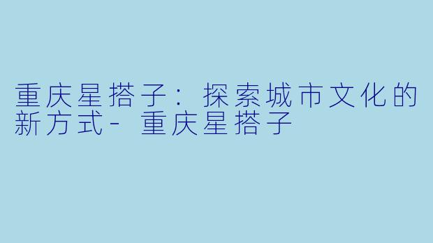 重庆星搭子:探索城市文化的新方式
