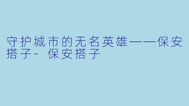守护城市的无名英雄——保安搭子-保安搭子