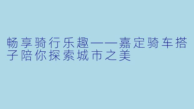 畅享骑行乐趣——嘉定骑车搭子陪你探索城市之美