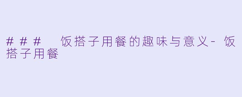 ### 饭搭子用餐的趣味与意义-饭搭子用餐