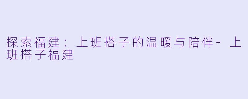 探索福建:上班搭子的温暖与陪伴