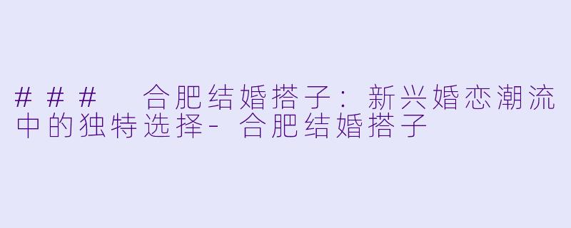 ### 合肥结婚搭子：新兴婚恋潮流中的独特选择-合肥结婚搭子