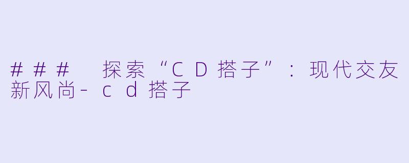 ### 探索“CD搭子”：现代交友新风尚-cd搭子