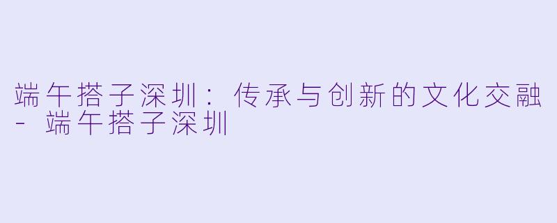 端午搭子深圳：传承与创新的文化交融-端午搭子深圳