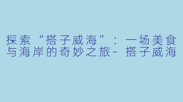 探索“搭子威海”：一场美食与海岸的奇妙之旅-搭子威海