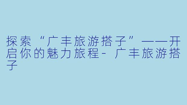 探索“广丰旅游搭子”——开启你的魅力旅程