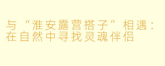 与“淮安露营搭子”相遇：在自然中寻找灵魂伴侣