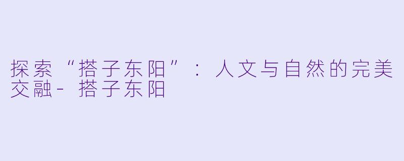 探索“搭子东阳”：人文与自然的完美交融-搭子东阳