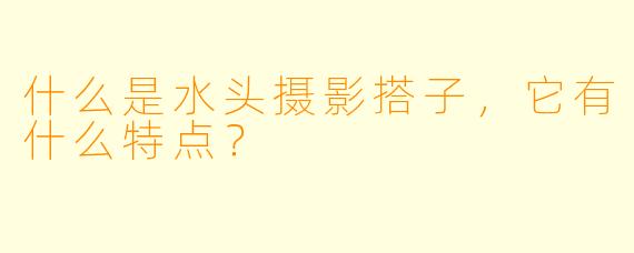 什么是水头摄影搭子,它有什么特点?