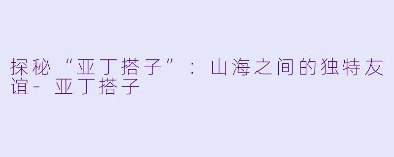 探秘“亚丁搭子”：山海之间的独特友谊-亚丁搭子