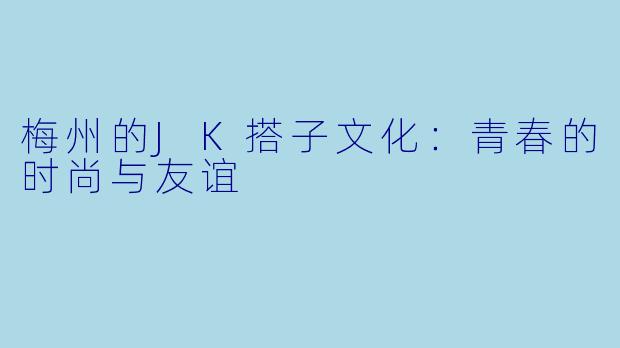 梅州的JK搭子文化：青春的时尚与友谊