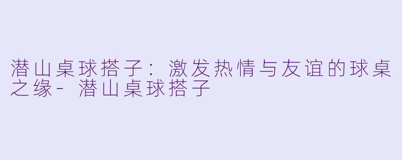潜山桌球搭子:激发热情与友谊的球桌之缘