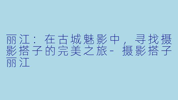 丽江:在古城魅影中,寻找摄影搭子的完美之旅