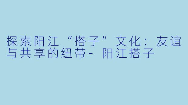探索阳江“搭子”文化：友谊与共享的纽带-阳江搭子