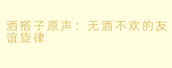 酒搭子原声：无酒不欢的友谊旋律