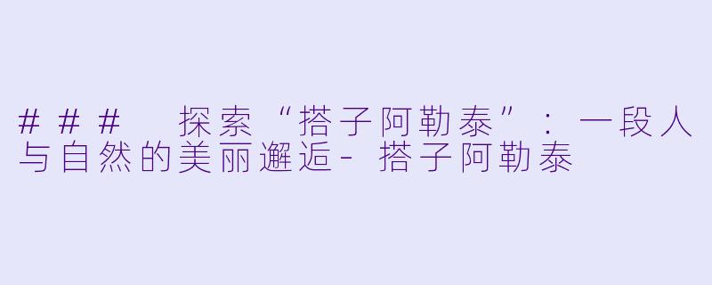 ### 探索“搭子阿勒泰”：一段人与自然的美丽邂逅-搭子阿勒泰