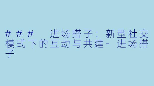 ### 进场搭子：新型社交模式下的互动与共建-进场搭子