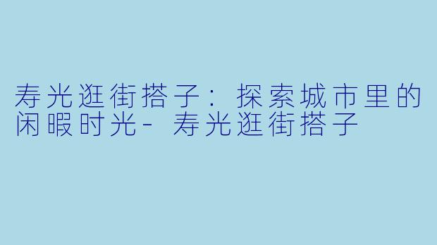 寿光逛街搭子:探索城市里的闲暇时光