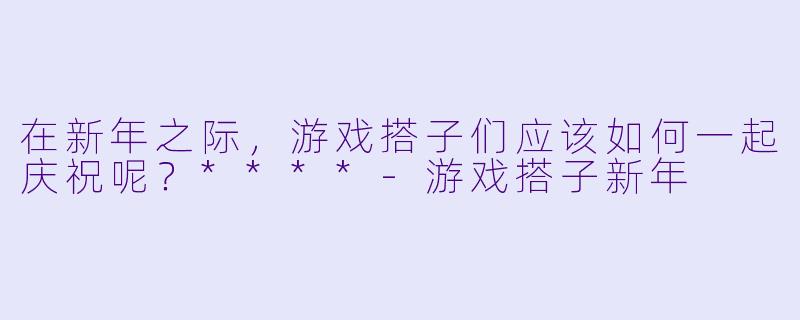在新年之际，游戏搭子们应该如何一起庆祝呢？****-游戏搭子新年