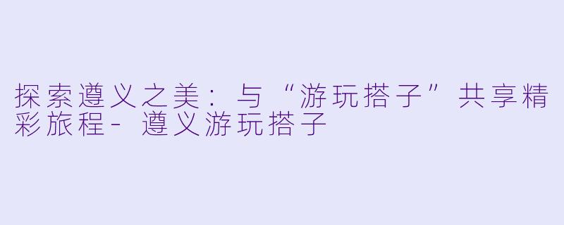 探索遵义之美:与“游玩搭子”共享精彩旅程