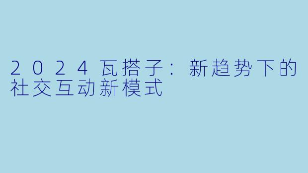 2024瓦搭子：新趋势下的社交互动新模式
