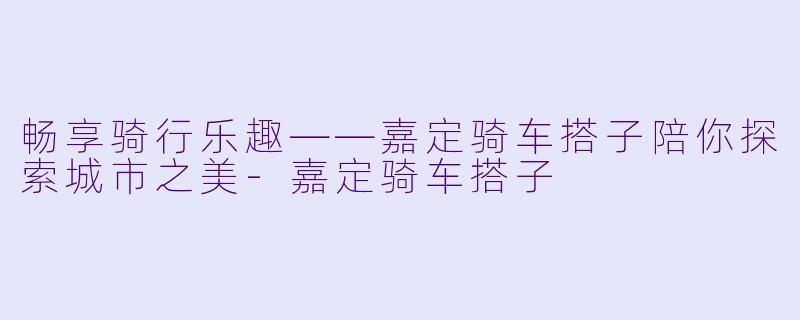 畅享骑行乐趣——嘉定骑车搭子陪你探索城市之美