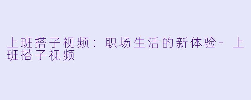 上班搭子视频:职场生活的新体验