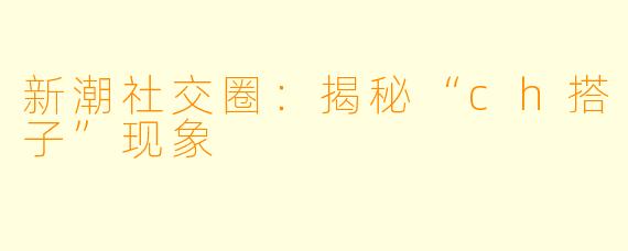 新潮社交圈：揭秘“ch搭子”现象