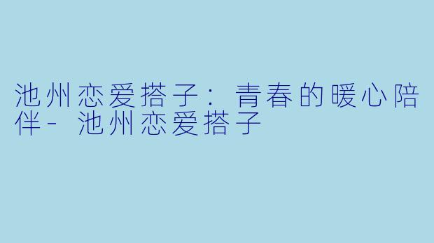 池州恋爱搭子：青春的暖心陪伴-池州恋爱搭子