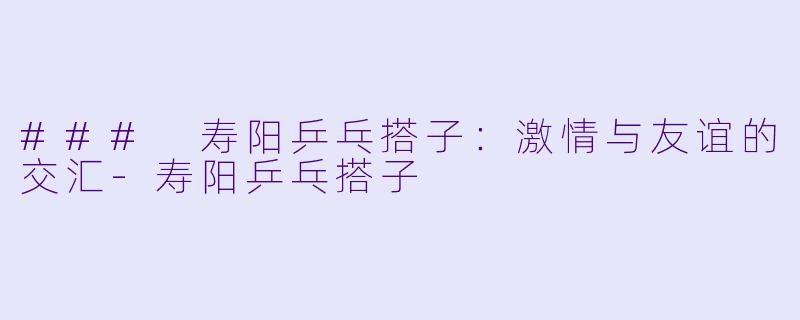 ### 寿阳乒乓搭子：激情与友谊的交汇-寿阳乒乓搭子