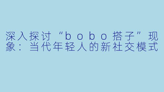 深入探讨“bobo搭子”现象:当代年轻人的新社交模式