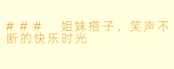 ### 姐妹搭子，笑声不断的快乐时光