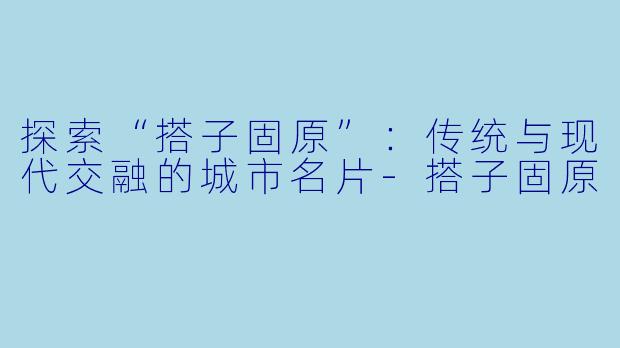 探索“搭子固原”：传统与现代交融的城市名片-搭子固原