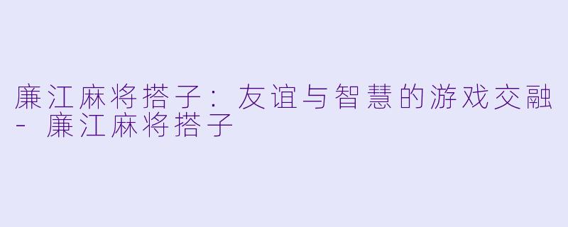 廉江麻将搭子：友谊与智慧的游戏交融-廉江麻将搭子