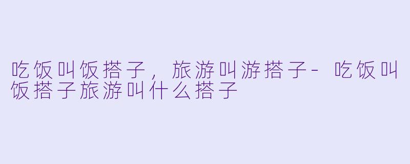 吃饭叫饭搭子，旅游叫游搭子-吃饭叫饭搭子旅游叫什么搭子