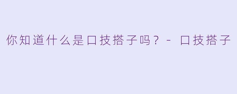 你知道什么是口技搭子吗？-口技搭子