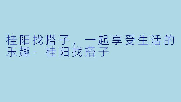 桂阳找搭子，一起享受生活的乐趣-桂阳找搭子
