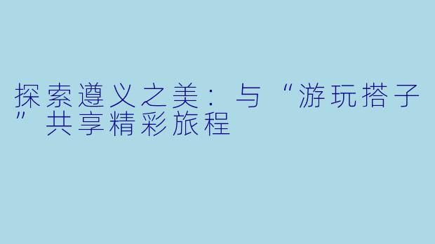 探索遵义之美：与“游玩搭子”共享精彩旅程