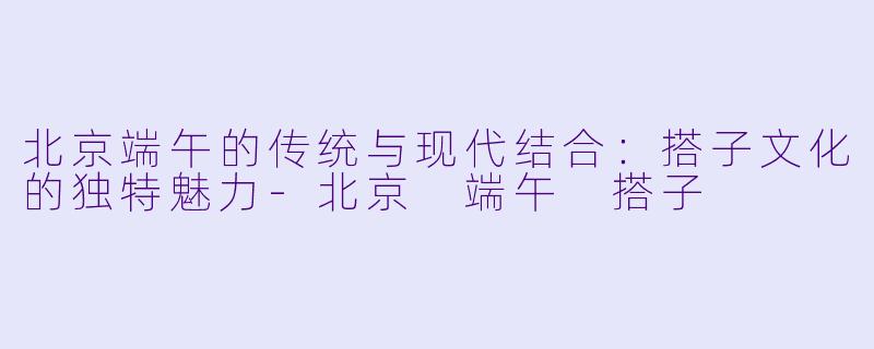 北京端午的传统与现代结合:搭子文化的独特魅力