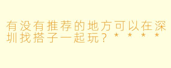 有没有推荐的地方可以在深圳找搭子一起玩?****