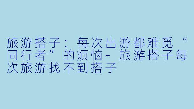 旅游搭子：每次出游都难觅“同行者”的烦恼-旅游搭子每次旅游找不到搭子