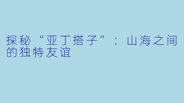 探秘“亚丁搭子”:山海之间的独特友谊