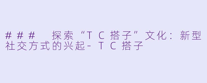 ### 探索“TC搭子”文化:新型社交方式的兴起