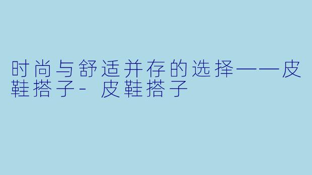 时尚与舒适并存的选择——皮鞋搭子-皮鞋搭子