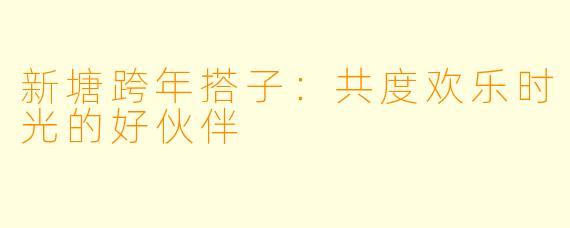 新塘跨年搭子:共度欢乐时光的好伙伴
