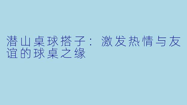 潜山桌球搭子：激发热情与友谊的球桌之缘